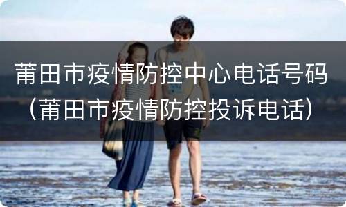 莆田市疫情防控中心电话号码（莆田市疫情防控投诉电话）