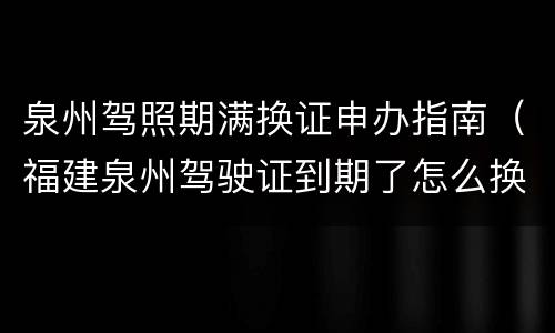 泉州驾照期满换证申办指南（福建泉州驾驶证到期了怎么换证）