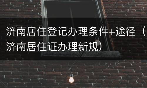 济南居住登记办理条件+途径（济南居住证办理新规）