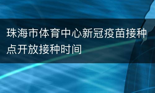 珠海市体育中心新冠疫苗接种点开放接种时间
