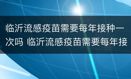 临沂流感疫苗需要每年接种一次吗 临沂流感疫苗需要每年接种一次吗