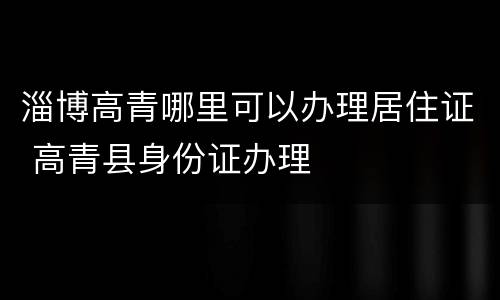 淄博高青哪里可以办理居住证 高青县身份证办理
