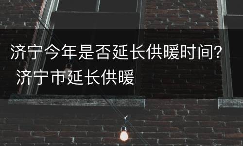 济宁今年是否延长供暖时间？ 济宁市延长供暖