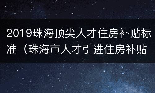 2019珠海顶尖人才住房补贴标准（珠海市人才引进住房补贴多少）