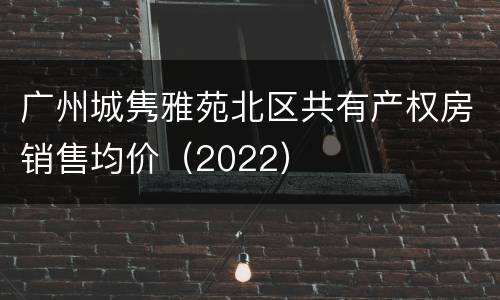 广州城隽雅苑北区共有产权房销售均价（2022）