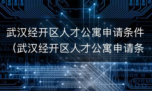 武汉经开区人才公寓申请条件（武汉经开区人才公寓申请条件有哪些）