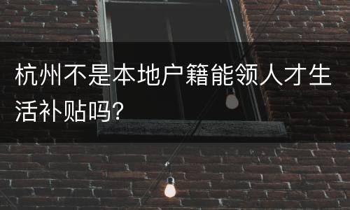 杭州不是本地户籍能领人才生活补贴吗？