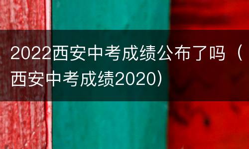 2022西安中考成绩公布了吗（西安中考成绩2020）