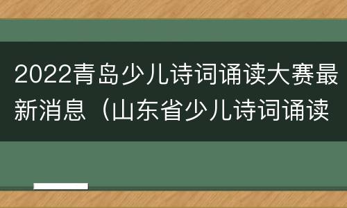 2022青岛少儿诗词诵读大赛最新消息（山东省少儿诗词诵读大赛）