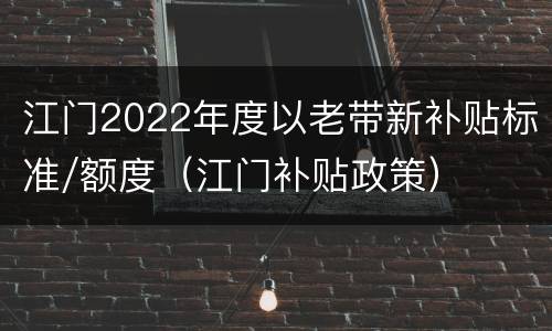 江门2022年度以老带新补贴标准/额度（江门补贴政策）