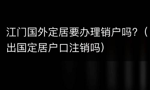 江门国外定居要办理销户吗?（出国定居户口注销吗）