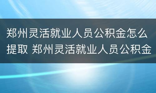 郑州灵活就业人员公积金怎么提取 郑州灵活就业人员公积金提取条件