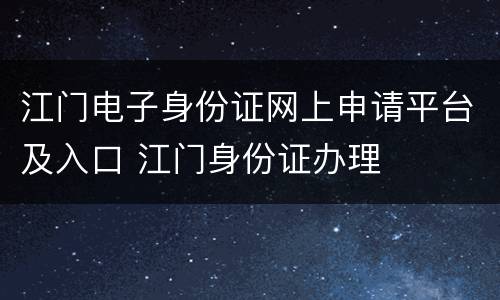 江门电子身份证网上申请平台及入口 江门身份证办理
