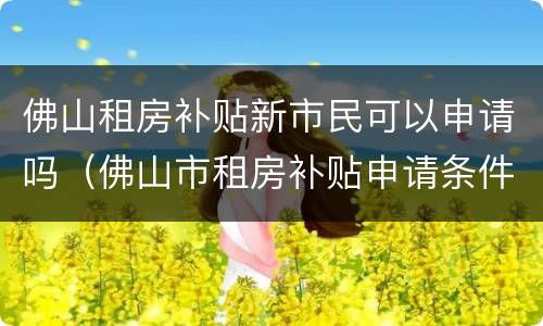 佛山租房补贴新市民可以申请吗（佛山市租房补贴申请条件）