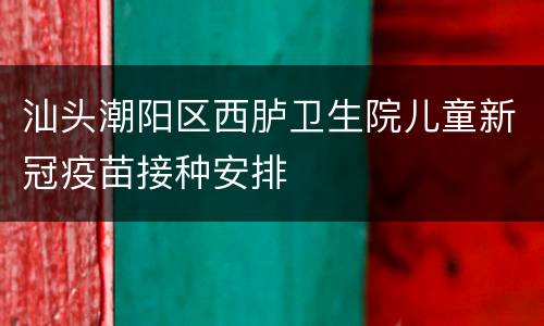 汕头潮阳区西胪卫生院儿童新冠疫苗接种安排