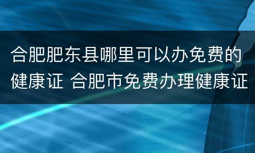 合肥肥东县哪里可以办免费的健康证 合肥市免费办理健康证的地方