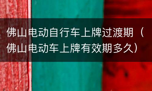 佛山电动自行车上牌过渡期（佛山电动车上牌有效期多久）