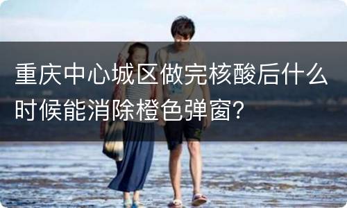 重庆中心城区做完核酸后什么时候能消除橙色弹窗？