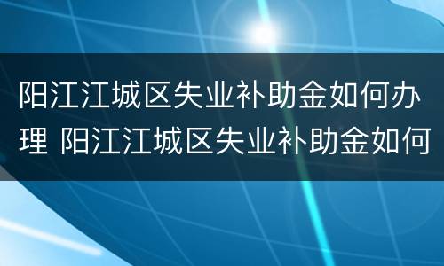 阳江江城区失业补助金如何办理 阳江江城区失业补助金如何办理手续