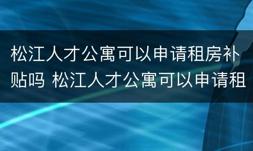松江人才公寓可以申请租房补贴吗 松江人才公寓可以申请租房补贴吗知乎