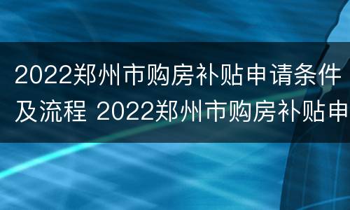 2022郑州市购房补贴申请条件及流程 2022郑州市购房补贴申请条件及流程视频