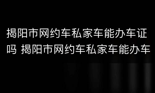 揭阳市网约车私家车能办车证吗 揭阳市网约车私家车能办车证吗现在