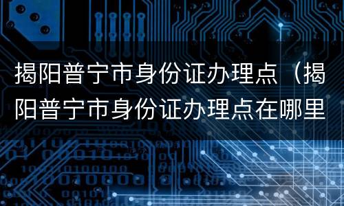 揭阳普宁市身份证办理点（揭阳普宁市身份证办理点在哪里）