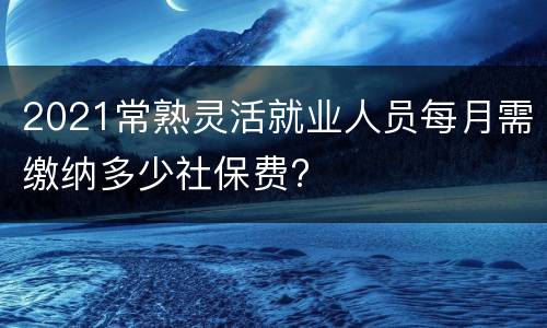 2021常熟灵活就业人员每月需缴纳多少社保费?