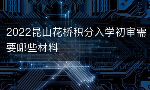 2022昆山花桥积分入学初审需要哪些材料