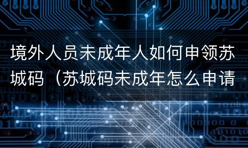 境外人员未成年人如何申领苏城码（苏城码未成年怎么申请）