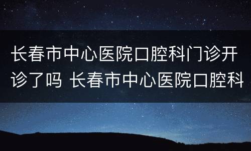 长春市中心医院口腔科门诊开诊了吗 长春市中心医院口腔科门诊开诊了吗