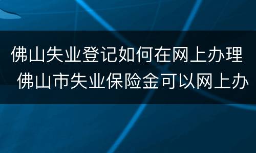 佛山失业登记如何在网上办理 佛山市失业保险金可以网上办理吗?