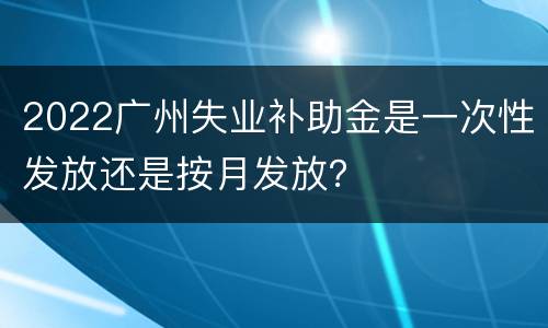 2022广州失业补助金是一次性发放还是按月发放？