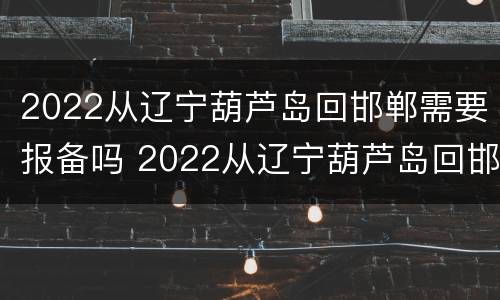 2022从辽宁葫芦岛回邯郸需要报备吗 2022从辽宁葫芦岛回邯郸需要报备吗今天