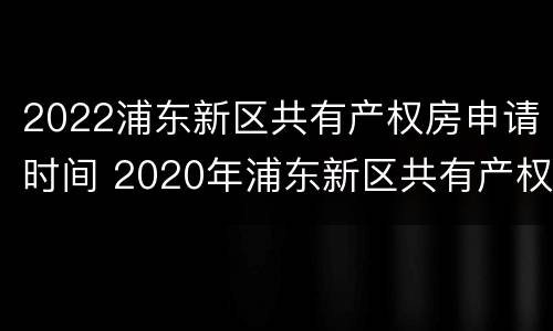 2022浦东新区共有产权房申请时间 2020年浦东新区共有产权房