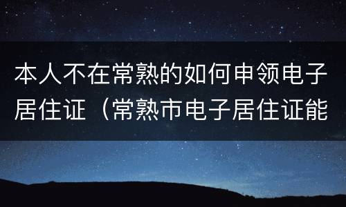 本人不在常熟的如何申领电子居住证（常熟市电子居住证能上牌照吗）
