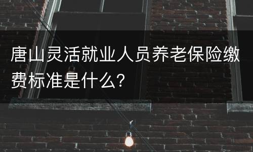 唐山灵活就业人员养老保险缴费标准是什么？