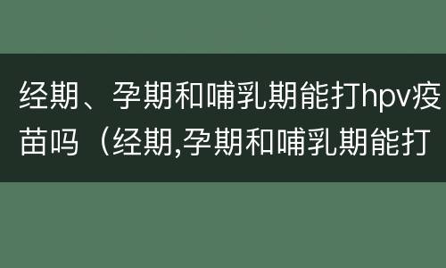 经期、孕期和哺乳期能打hpv疫苗吗（经期,孕期和哺乳期能打hpv疫苗吗女性）