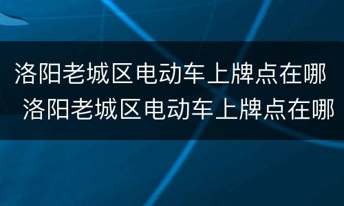 洛阳老城区电动车上牌点在哪 洛阳老城区电动车上牌点在哪个位置