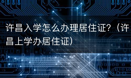 许昌入学怎么办理居住证?（许昌上学办居住证）