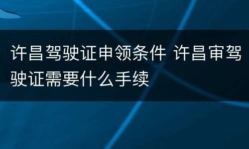 许昌驾驶证申领条件 许昌审驾驶证需要什么手续