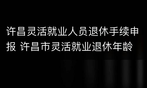 许昌灵活就业人员退休手续申报 许昌市灵活就业退休年龄