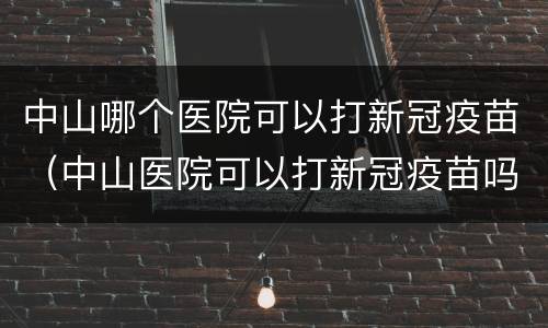 中山哪个医院可以打新冠疫苗（中山医院可以打新冠疫苗吗）
