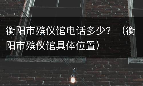 衡阳市殡仪馆电话多少？（衡阳市殡仪馆具体位置）