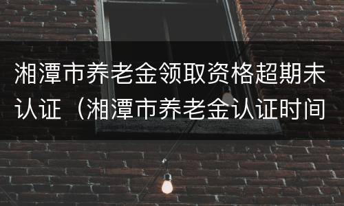 湘潭市养老金领取资格超期未认证（湘潭市养老金认证时间）