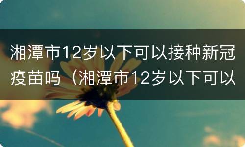 湘潭市12岁以下可以接种新冠疫苗吗（湘潭市12岁以下可以接种新冠疫苗吗请问）