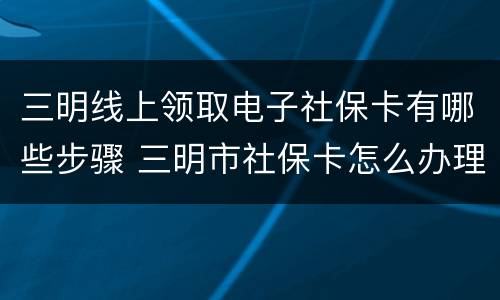 三明线上领取电子社保卡有哪些步骤 三明市社保卡怎么办理