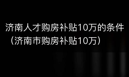 济南人才购房补贴10万的条件（济南市购房补贴10万）