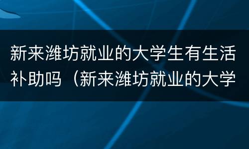 新来潍坊就业的大学生有生活补助吗（新来潍坊就业的大学生有生活补助吗）