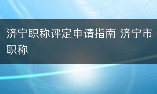 济宁职称评定申请指南 济宁市职称